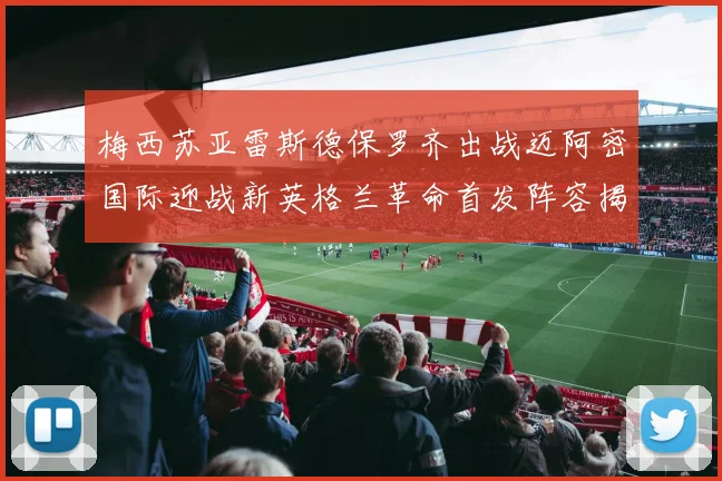 梅西苏亚雷斯德保罗齐出战迈阿密国际迎战新英格兰革命首发阵容揭晓