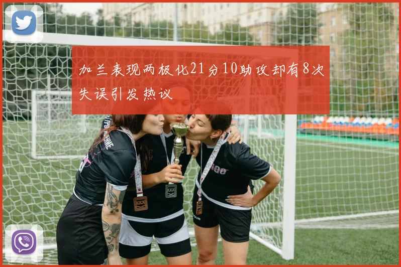 加兰表现两极化21分10助攻却有8次失误引发热议
