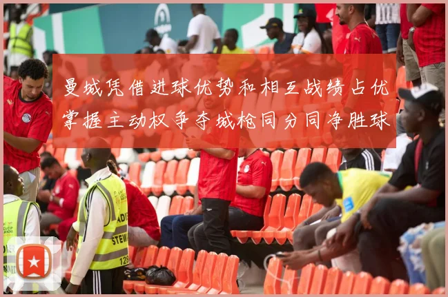 曼城凭借进球优势和相互战绩占优掌握主动权争夺城枪同分同净胜球局势
