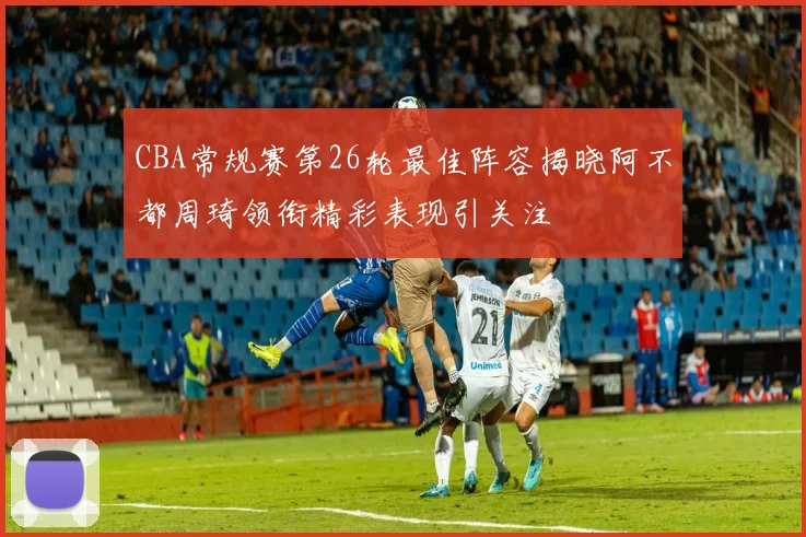 CBA常规赛第26轮最佳阵容揭晓阿不都周琦领衔精彩表现引关注