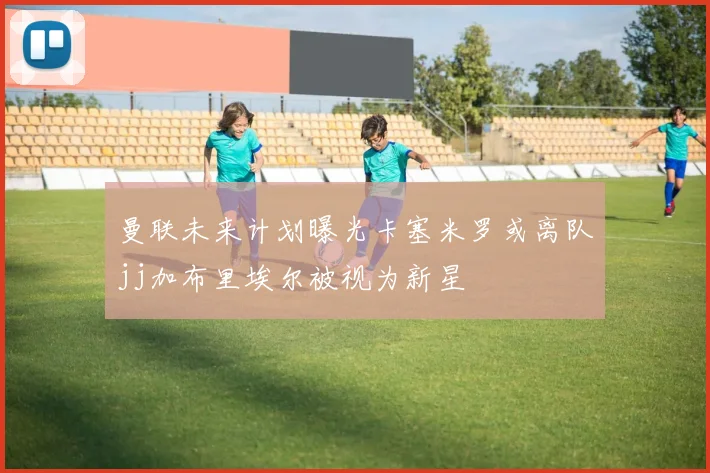 曼联未来计划曝光卡塞米罗或离队jj加布里埃尔被视为新星