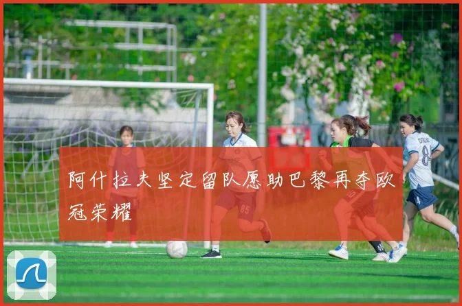 阿什拉夫坚定留队愿助巴黎再夺欧冠荣耀