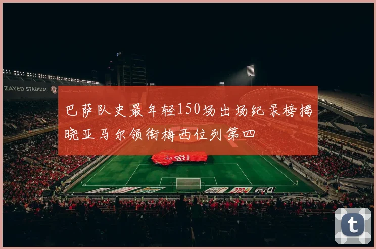 巴萨队史最年轻150场出场纪录榜揭晓亚马尔领衔梅西位列第四
