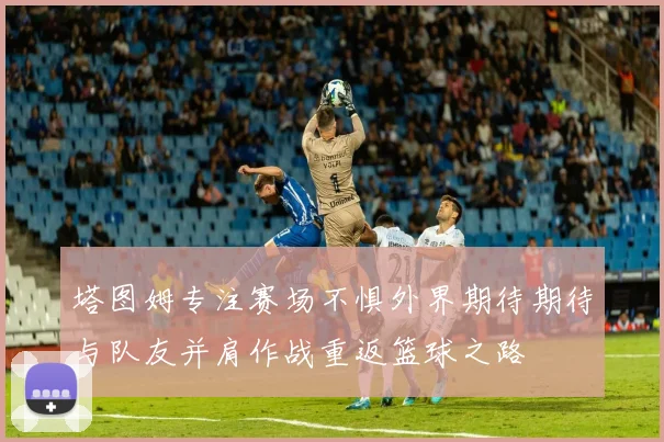 塔图姆专注赛场不惧外界期待期待与队友并肩作战重返篮球之路