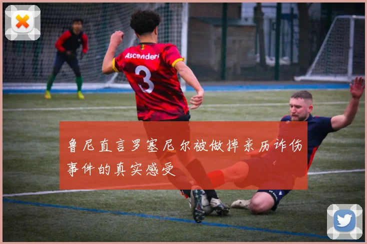 鲁尼直言罗塞尼尔被做掉亲历诈伤事件的真实感受