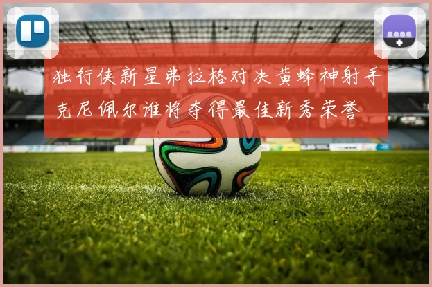 独行侠新星弗拉格对决黄蜂神射手克尼佩尔谁将夺得最佳新秀荣誉