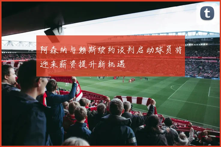 阿森纳与赖斯续约谈判启动球员将迎来薪资提升新机遇