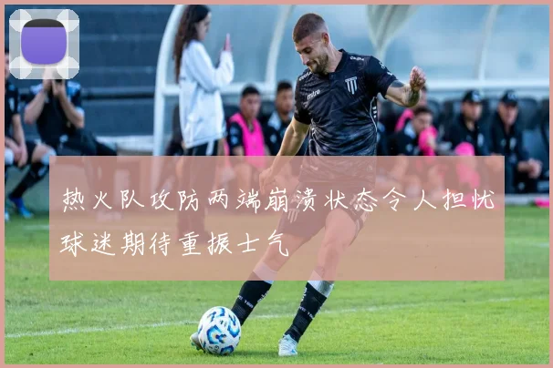 热火队攻防两端崩溃状态令人担忧球迷期待重振士气