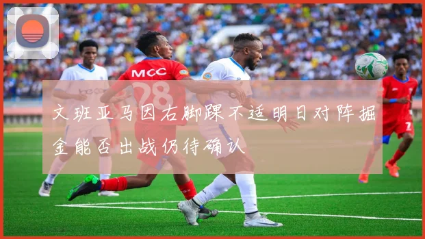 文班亚马因右脚踝不适明日对阵掘金能否出战仍待确认