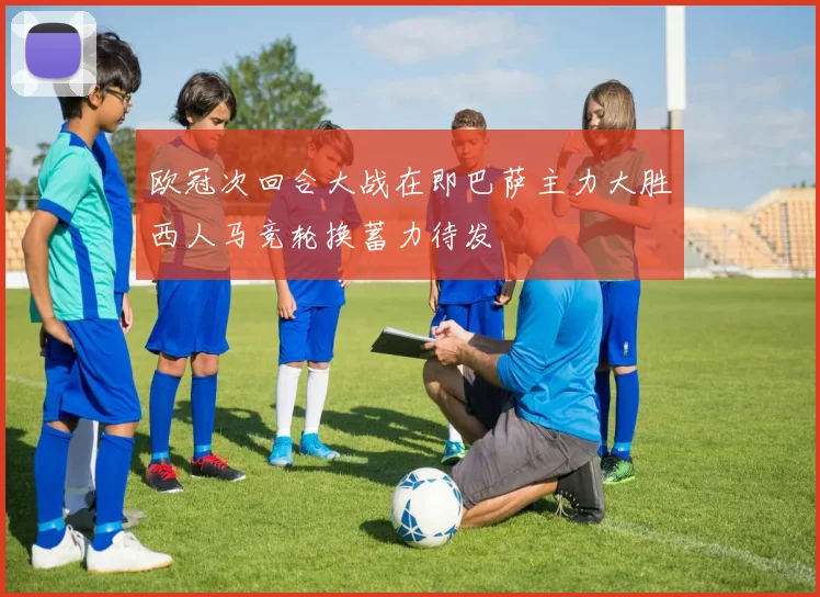 欧冠次回合大战在即巴萨主力大胜西人马竞轮换蓄力待发