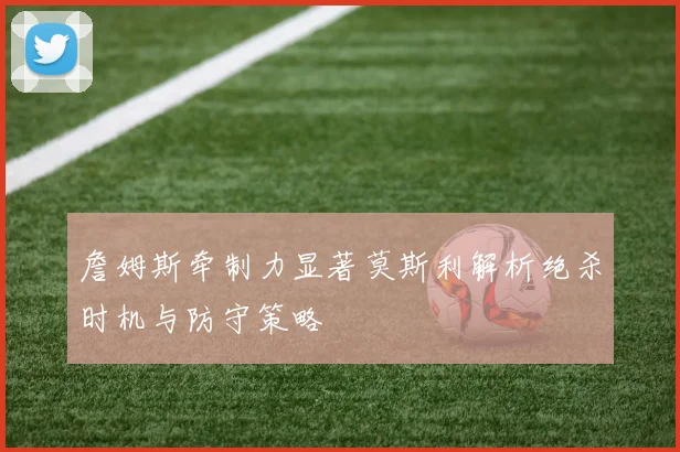 詹姆斯牵制力显著莫斯利解析绝杀时机与防守策略