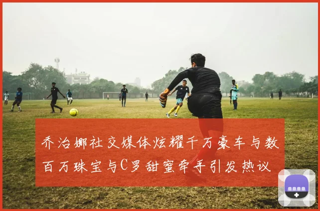 乔治娜社交媒体炫耀千万豪车与数百万珠宝与C罗甜蜜牵手引发热议