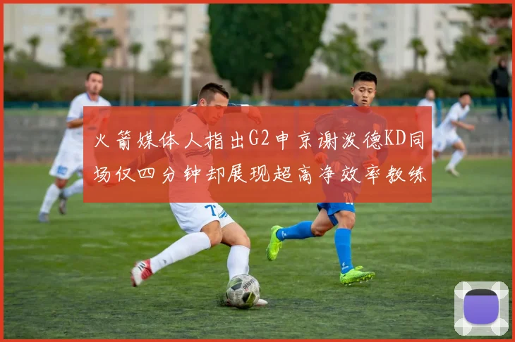 火箭媒体人指出G2申京谢泼德KD同场仅四分钟却展现超高净效率教练应负责任