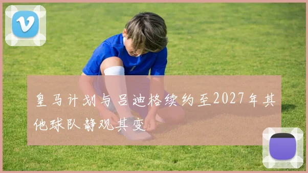 皇马计划与吕迪格续约至2027年其他球队静观其变