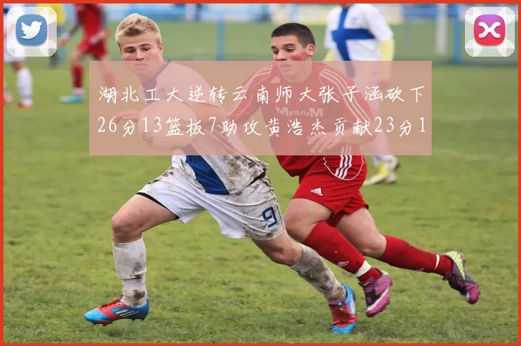 湖北工大逆转云南师大张子涵砍下26分13篮板7助攻黄浩杰贡献23分10篮板